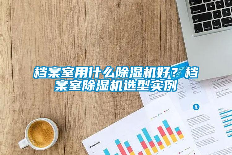 檔案室用什么除濕機(jī)好？檔案室除濕機(jī)選型實(shí)例