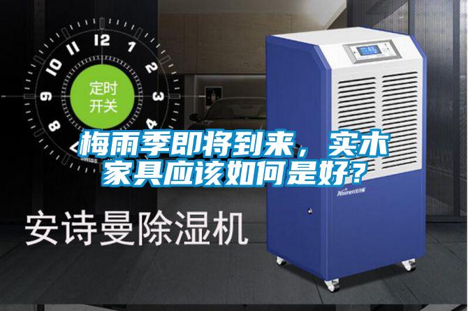 梅雨季即將到來，實木家具應(yīng)該如何是好？