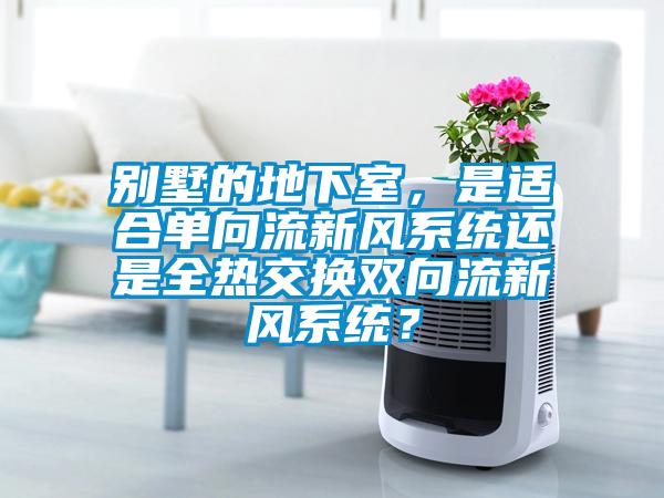 別墅的地下室，是適合單向流新風(fēng)系統(tǒng)還是全熱交換雙向流新風(fēng)系統(tǒng)？